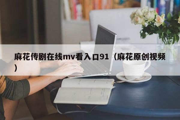 麻花传剧在线mv看入口91（麻花原创视频）