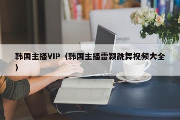 韩国主播VIP（韩国主播雷颖跳舞视频大全）