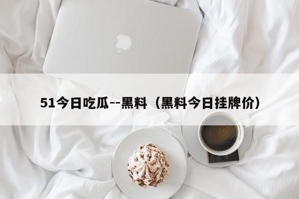 51今日吃瓜--黑料（黑料今日挂牌价）