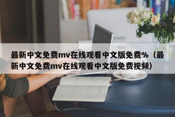 最新中文免费mv在线观看中文版免费%（最新中文免费mv在线观看中文版免费视频）