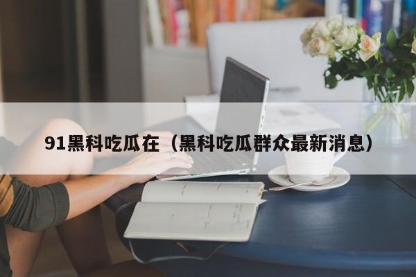 91黑科吃瓜在（黑科吃瓜群众最新消息）
