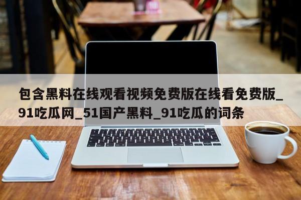 包含黑料在线观看视频免费版在线看免费版_91吃瓜网_51国产黑料_91吃瓜的词条