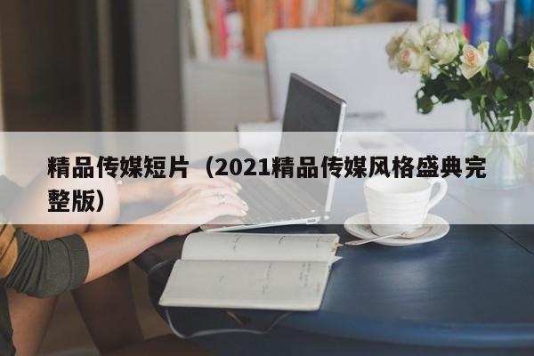 精品传媒短片（2021精品传媒风格盛典完整版）