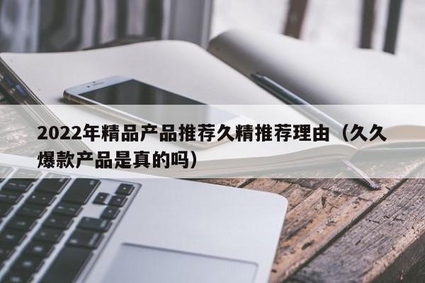 2022年精品产品推荐久精推荐理由（久久爆款产品是真的吗）