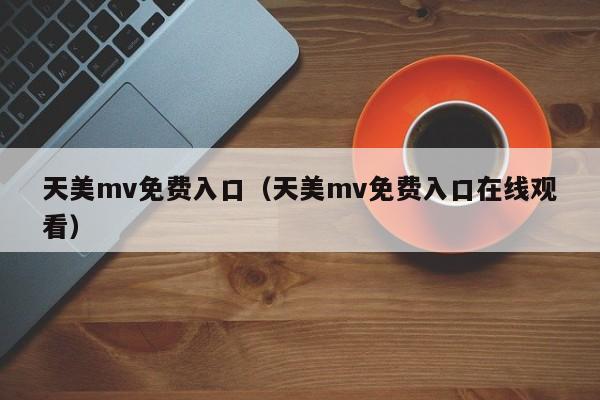 天美mv免费入口（天美mv免费入口在线观看）