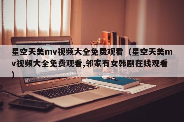 星空天美mv视频大全免费观看（星空天美mv视频大全免费观看,邻家有女韩剧在线观看）