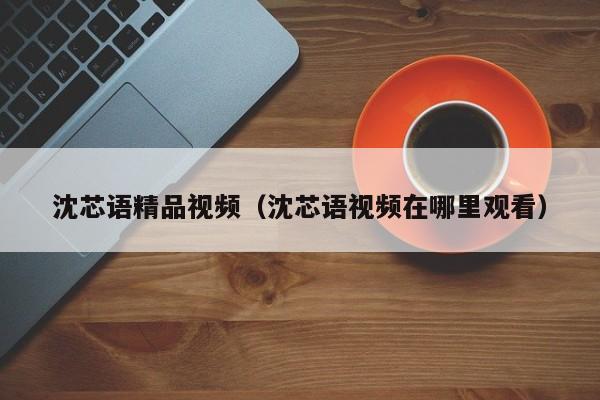 沈芯语精品视频（沈芯语视频在哪里观看）