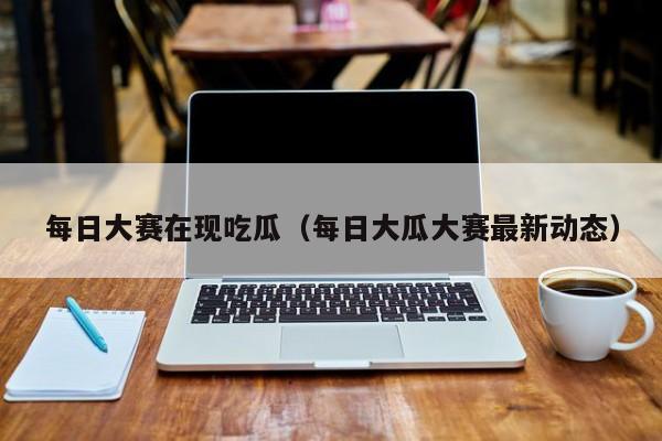 每日大赛在现吃瓜（每日大瓜大赛最新动态）