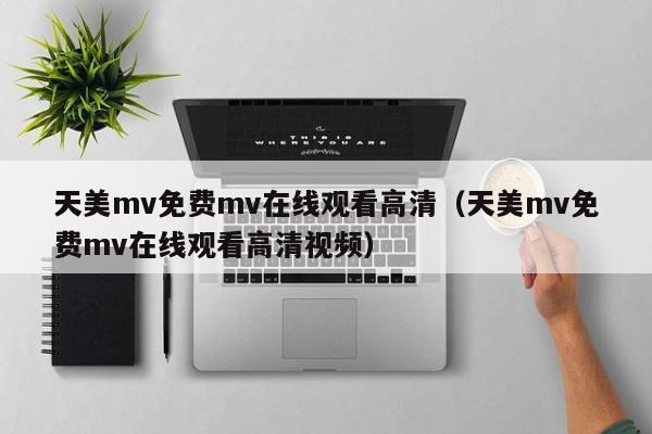 天美mv免费mv在线观看高清（天美mv免费mv在线观看高清视频）