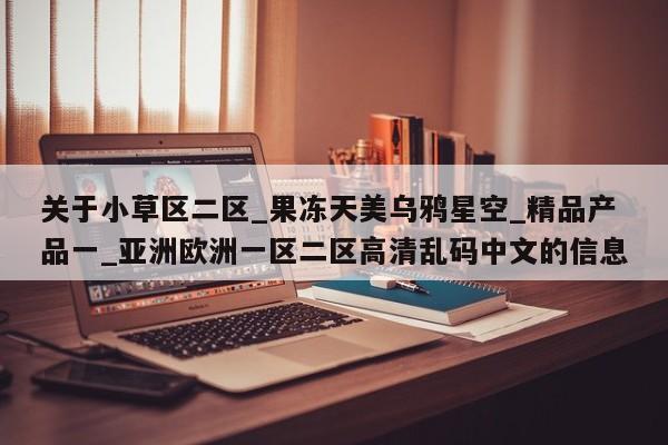 关于小草区二区_果冻天美乌鸦星空_精品产品一_亚洲欧洲一区二区高清乱码中文的信息