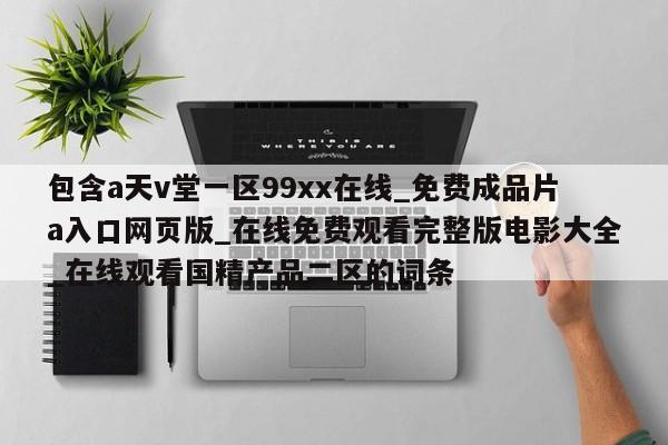 包含a天v堂一区99xx在线_免费成品片a入口网页版_在线免费观看完整版电影大全_在线观看国精产品二区的词条