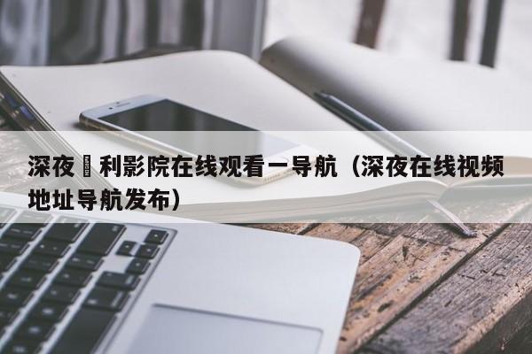 深夜褔利影院在线观看一导航（深夜在线视频地址导航发布）